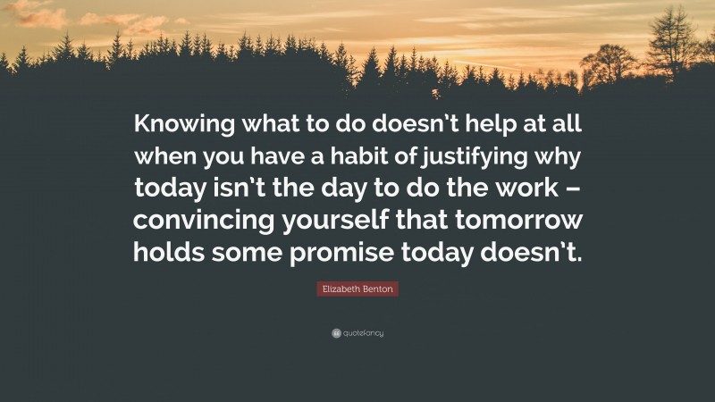 Elizabeth Benton Quote: “Knowing what to do doesn’t help at all when you have a habit of justifying why today isn’t the day to do the work – convincing yourself that tomorrow holds some promise today doesn’t.”