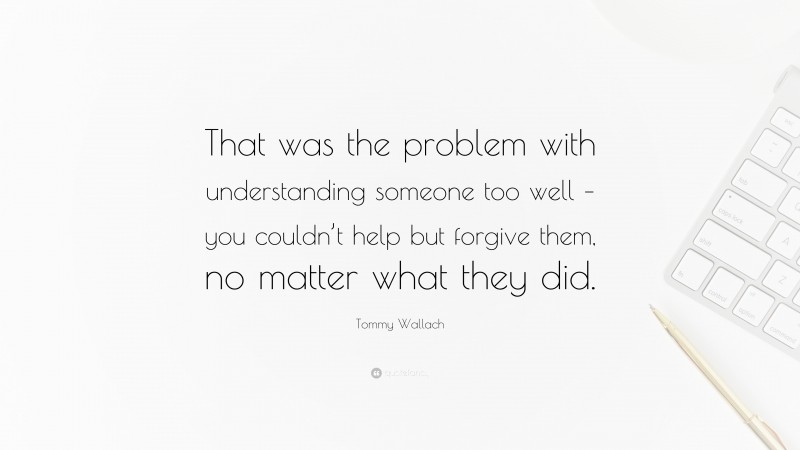 Tommy Wallach Quote: “That was the problem with understanding someone too well – you couldn’t help but forgive them, no matter what they did.”