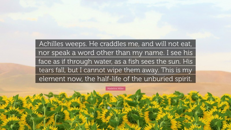 Madeline Miller Quote: “Achilles weeps. He craddles me, and will not eat, nor speak a word other than my name. I see his face as if through water, as a fish sees the sun. His tears fall, but I cannot wipe them away. This is my element now, the half-life of the unburied spirit.”