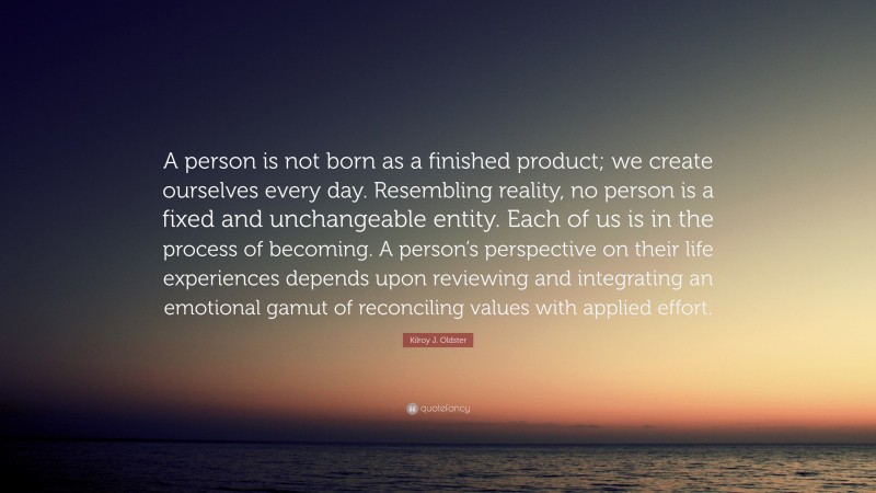 Kilroy J. Oldster Quote: “A person is not born as a finished product; we create ourselves every day. Resembling reality, no person is a fixed and unchangeable entity. Each of us is in the process of becoming. A person’s perspective on their life experiences depends upon reviewing and integrating an emotional gamut of reconciling values with applied effort.”