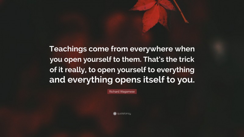 Richard Wagamese Quote: “Teachings come from everywhere when you open yourself to them. That’s the trick of it really, to open yourself to everything and everything opens itself to you.”