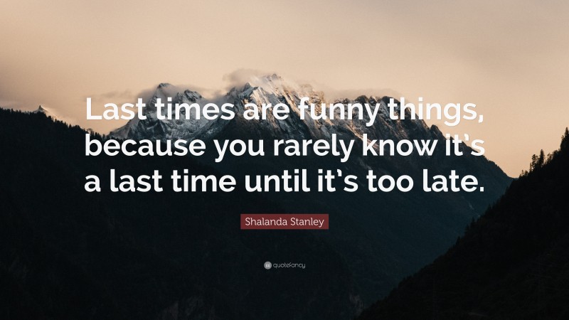 Shalanda Stanley Quote: “Last times are funny things, because you rarely know it’s a last time until it’s too late.”