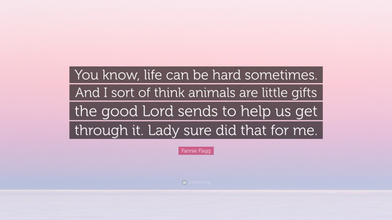 Fannie Flagg Quote: “You know, life can be hard sometimes. And I sort of think animals are little gifts the good Lord sends to help us get through it. Lady sure did that for me.”