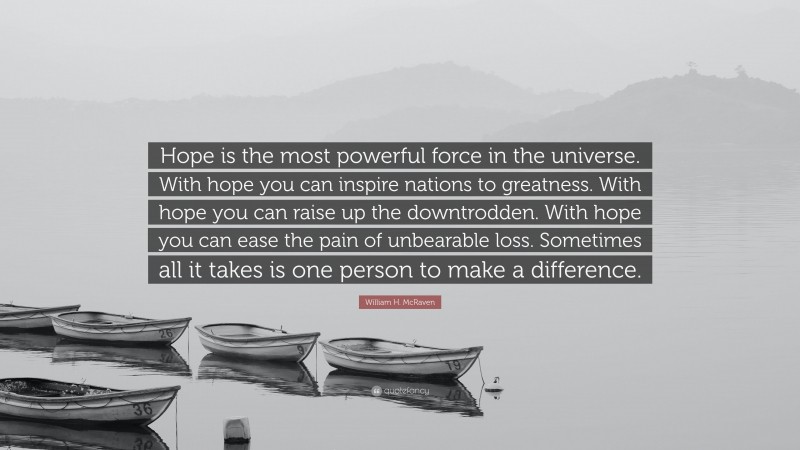 William H. McRaven Quote: “Hope is the most powerful force in the universe. With hope you can inspire nations to greatness. With hope you can raise up the downtrodden. With hope you can ease the pain of unbearable loss. Sometimes all it takes is one person to make a difference.”