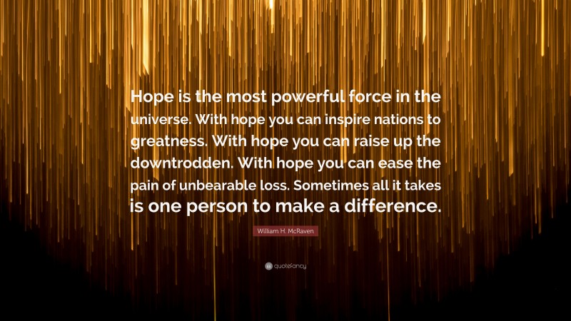William H. McRaven Quote: “Hope is the most powerful force in the universe. With hope you can inspire nations to greatness. With hope you can raise up the downtrodden. With hope you can ease the pain of unbearable loss. Sometimes all it takes is one person to make a difference.”