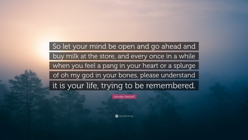 Jennifer Pastiloff Quote: “So let your mind be open and go ahead and buy milk at the store, and every once in a while when you feel a pang in your heart or a splurge of oh my god in your bones, please understand it is your life, trying to be remembered.”