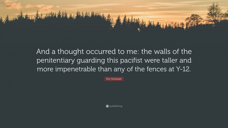 Eric Schlosser Quote: “And a thought occurred to me: the walls of the penitentiary guarding this pacifist were taller and more impenetrable than any of the fences at Y-12.”