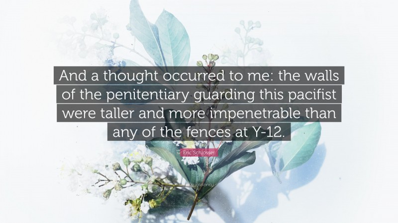 Eric Schlosser Quote: “And a thought occurred to me: the walls of the penitentiary guarding this pacifist were taller and more impenetrable than any of the fences at Y-12.”