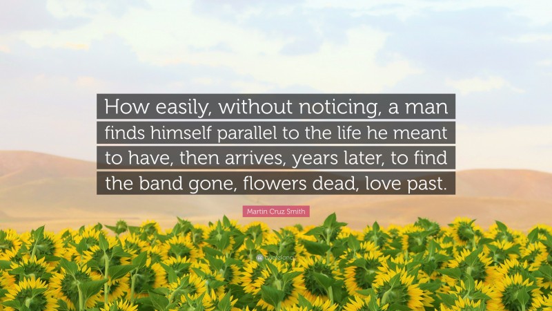 Martin Cruz Smith Quote: “How easily, without noticing, a man finds himself parallel to the life he meant to have, then arrives, years later, to find the band gone, flowers dead, love past.”