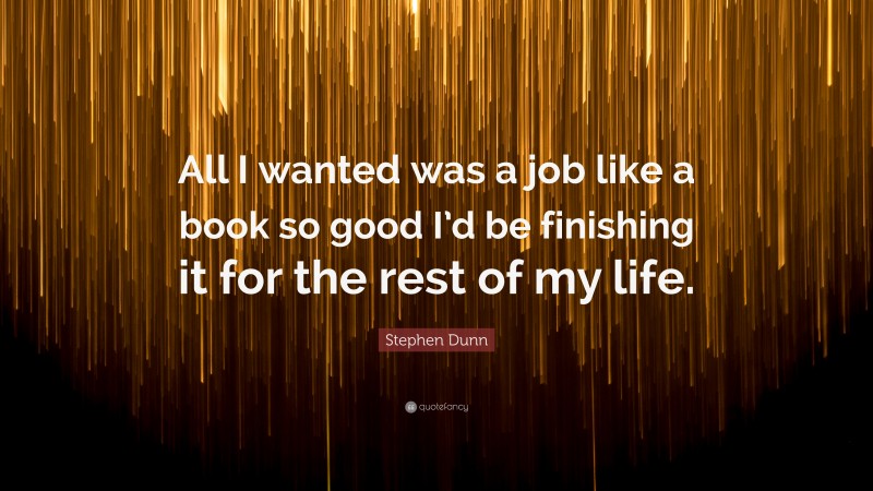 Stephen Dunn Quote: “All I wanted was a job like a book so good I’d be finishing it for the rest of my life.”