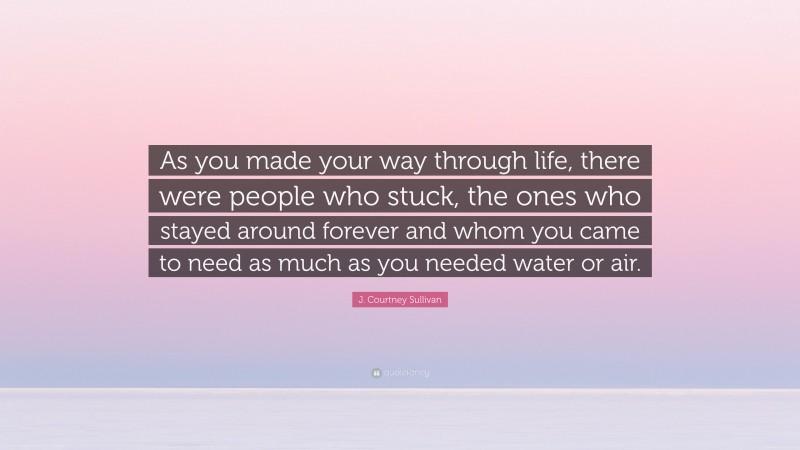 J. Courtney Sullivan Quote: “As you made your way through life, there were people who stuck, the ones who stayed around forever and whom you came to need as much as you needed water or air.”