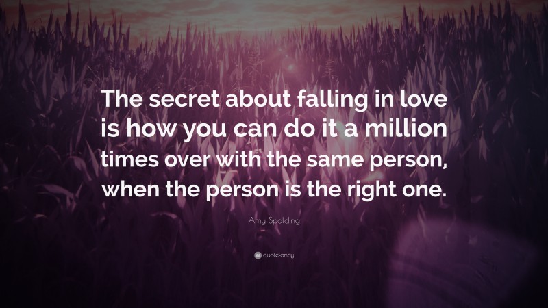 Amy Spalding Quote: “The secret about falling in love is how you can do it a million times over with the same person, when the person is the right one.”