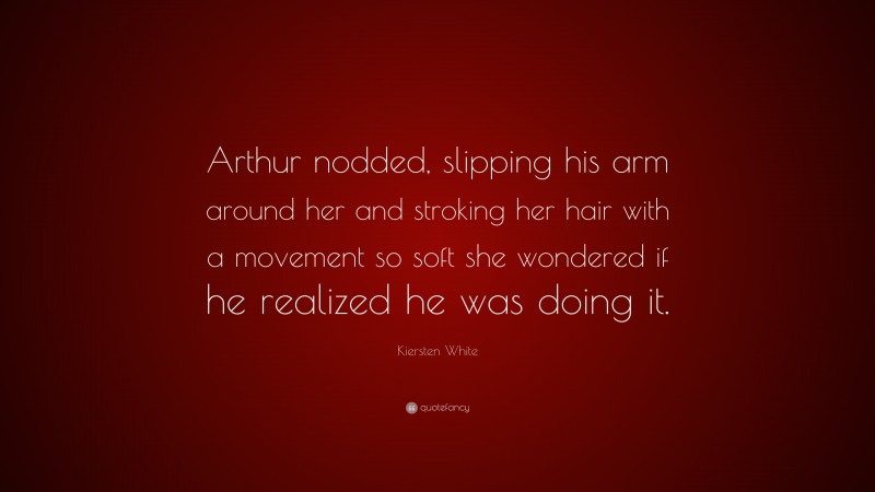 Kiersten White Quote: “Arthur nodded, slipping his arm around her and stroking her hair with a movement so soft she wondered if he realized he was doing it.”