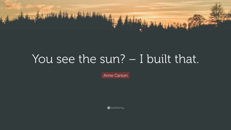 Anne Carson Quote: “You see the sun? – I built that.”