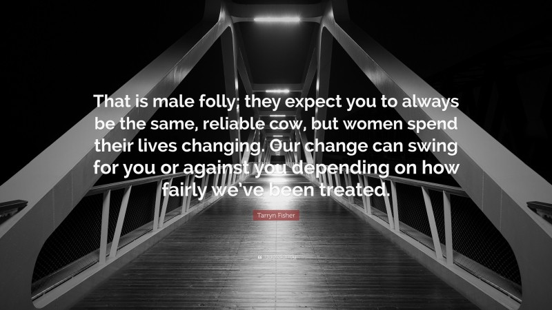 Tarryn Fisher Quote: “That is male folly; they expect you to always be the same, reliable cow, but women spend their lives changing. Our change can swing for you or against you depending on how fairly we’ve been treated.”