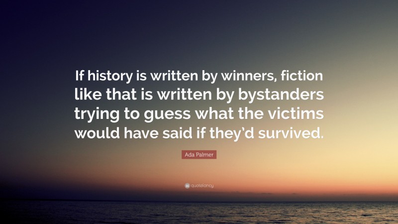 Ada Palmer Quote: “If history is written by winners, fiction like that is written by bystanders trying to guess what the victims would have said if they’d survived.”