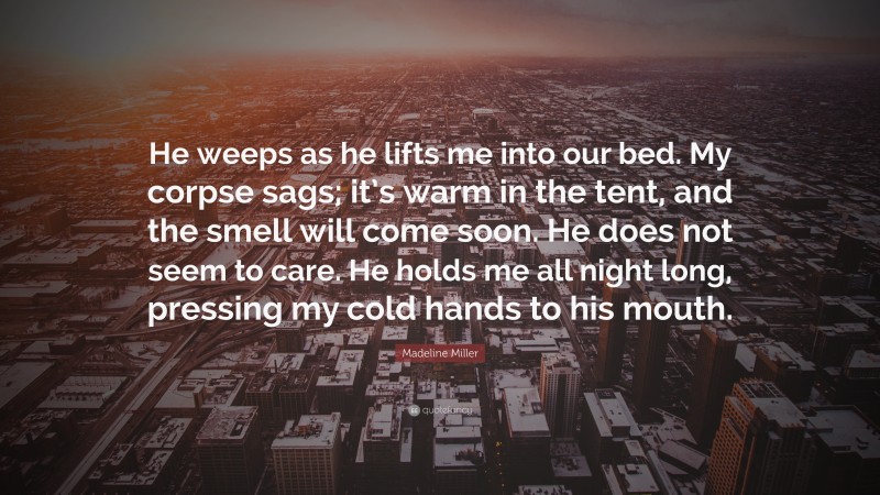 Madeline Miller Quote: “He weeps as he lifts me into our bed. My corpse sags; it’s warm in the tent, and the smell will come soon. He does not seem to care. He holds me all night long, pressing my cold hands to his mouth.”