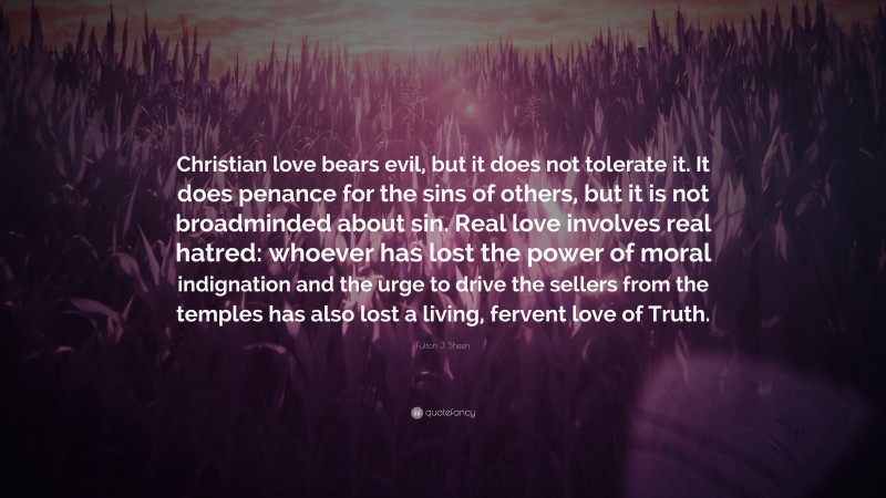 Fulton J. Sheen Quote: “Christian love bears evil, but it does not tolerate it. It does penance for the sins of others, but it is not broadminded about sin. Real love involves real hatred: whoever has lost the power of moral indignation and the urge to drive the sellers from the temples has also lost a living, fervent love of Truth.”