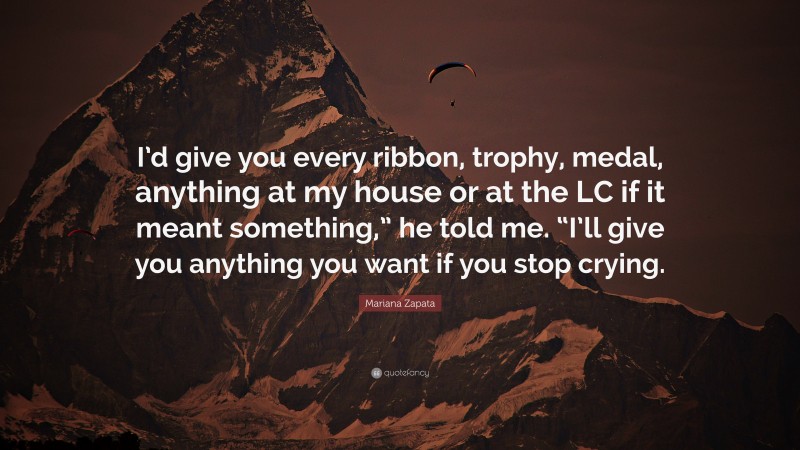 Mariana Zapata Quote: “I’d give you every ribbon, trophy, medal, anything at my house or at the LC if it meant something,” he told me. “I’ll give you anything you want if you stop crying.”