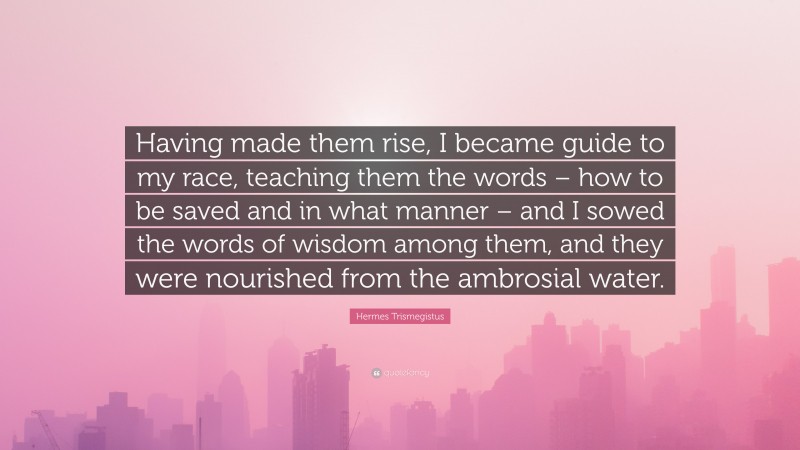 Hermes Trismegistus Quote: “Having made them rise, I became guide to my race, teaching them the words – how to be saved and in what manner – and I sowed the words of wisdom among them, and they were nourished from the ambrosial water.”