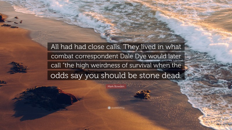 Mark Bowden Quote: “All had had close calls. They lived in what combat correspondent Dale Dye would later call “the high weirdness of survival when the odds say you should be stone dead.”