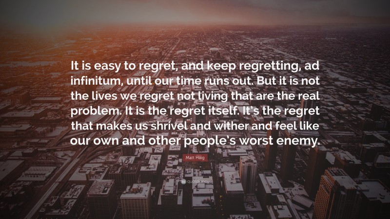 Matt Haig Quote: “It is easy to regret, and keep regretting, ad infinitum, until our time runs out. But it is not the lives we regret not living that are the real problem. It is the regret itself. It’s the regret that makes us shrivel and wither and feel like our own and other people’s worst enemy.”
