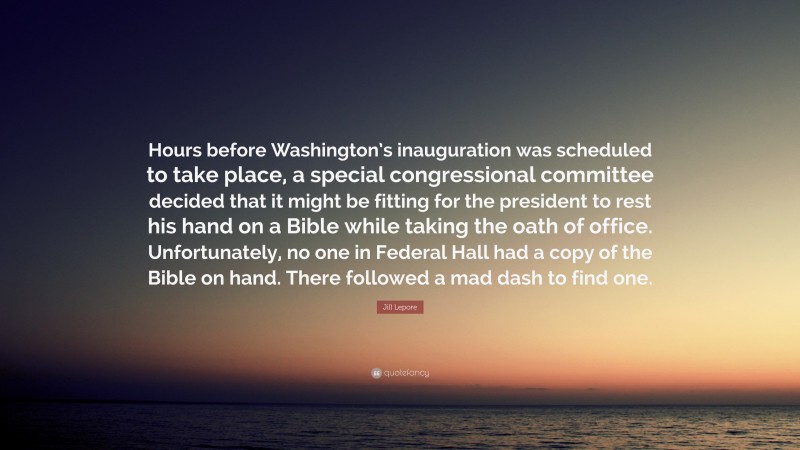 Jill Lepore Quote: “Hours before Washington’s inauguration was scheduled to take place, a special congressional committee decided that it might be fitting for the president to rest his hand on a Bible while taking the oath of office. Unfortunately, no one in Federal Hall had a copy of the Bible on hand. There followed a mad dash to find one.”