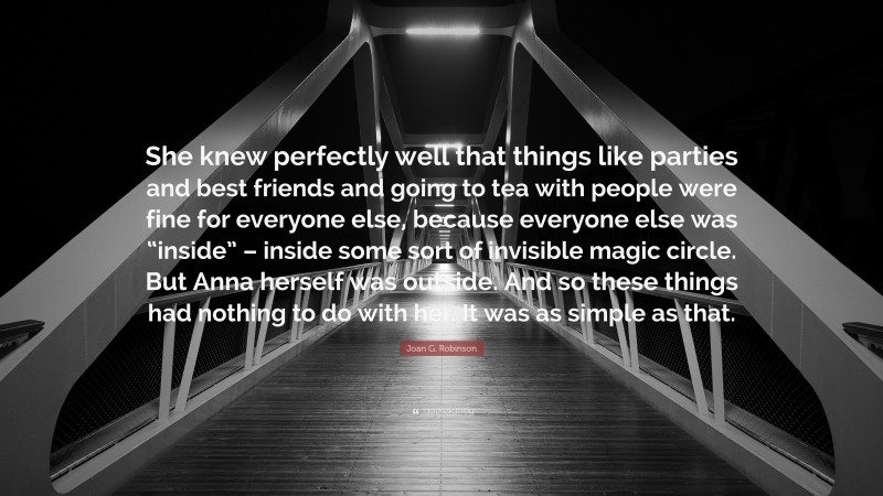 Joan G. Robinson Quote: “She knew perfectly well that things like parties and best friends and going to tea with people were fine for everyone else, because everyone else was “inside” – inside some sort of invisible magic circle. But Anna herself was outside. And so these things had nothing to do with her. It was as simple as that.”