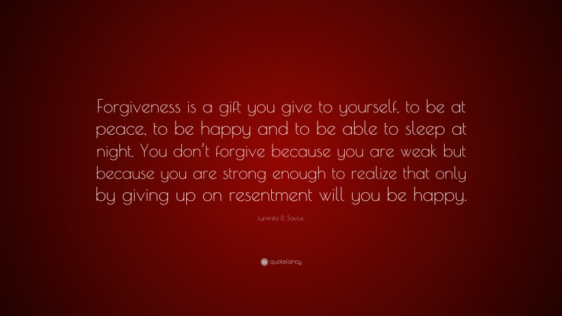 Luminita D. Saviuc Quote: “Forgiveness is a gift you give to yourself, to be at peace, to be happy and to be able to sleep at night. You don’t forgive because you are weak but because you are strong enough to realize that only by giving up on resentment will you be happy.”