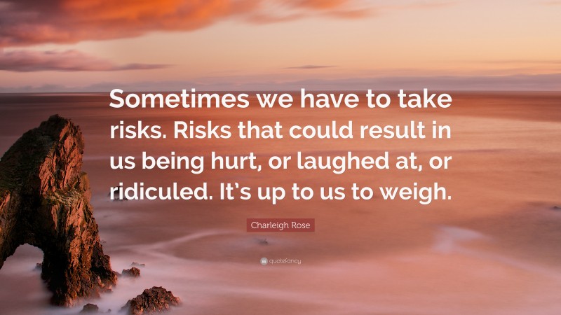 Charleigh Rose Quote: “Sometimes we have to take risks. Risks that could result in us being hurt, or laughed at, or ridiculed. It’s up to us to weigh.”