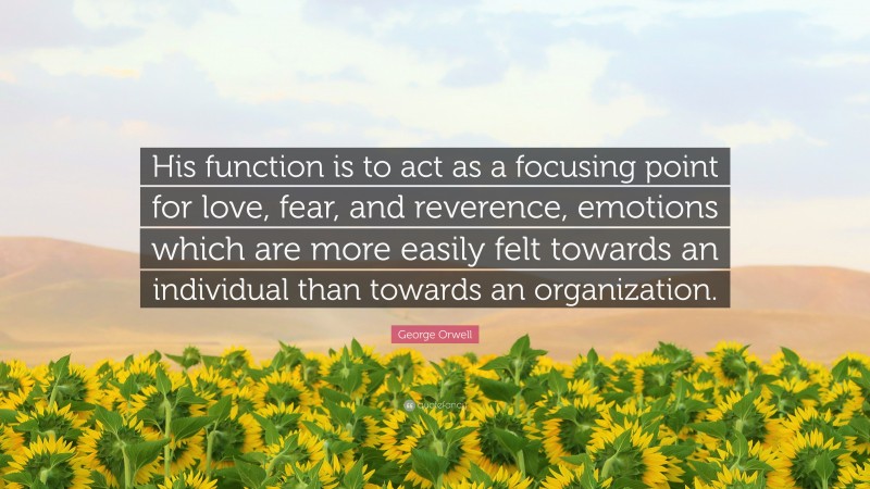 George Orwell Quote: “His function is to act as a focusing point for love, fear, and reverence, emotions which are more easily felt towards an individual than towards an organization.”
