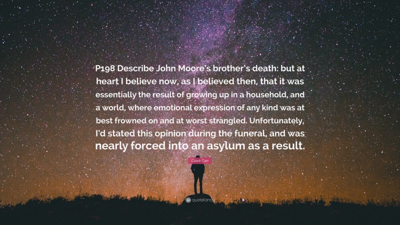 Caleb Carr Quote: “P198 Describe John Moore’s brother’s death: but at heart I believe now, as I believed then, that it was essentially the result of growing up in a household, and a world, where emotional expression of any kind was at best frowned on and at worst strangled. Unfortunately, I’d stated this opinion during the funeral, and was nearly forced into an asylum as a result.”