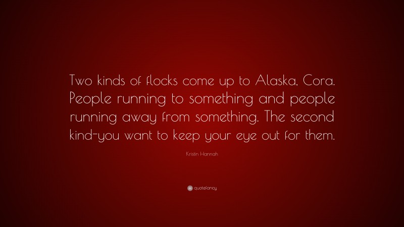 Kristin Hannah Quote: “Two kinds of flocks come up to Alaska, Cora. People running to something and people running away from something. The second kind-you want to keep your eye out for them.”