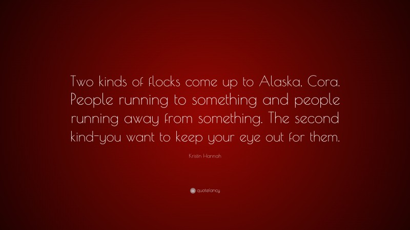 Kristin Hannah Quote: “Two kinds of flocks come up to Alaska, Cora. People running to something and people running away from something. The second kind-you want to keep your eye out for them.”