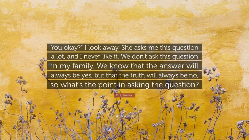 Abdi Nazemian Quote: “You okay?” I look away. She asks me this question a lot, and I never like it. We don’t ask this question in my family. We know that the answer will always be yes, but that the truth will always be no, so what’s the point in asking the question?”