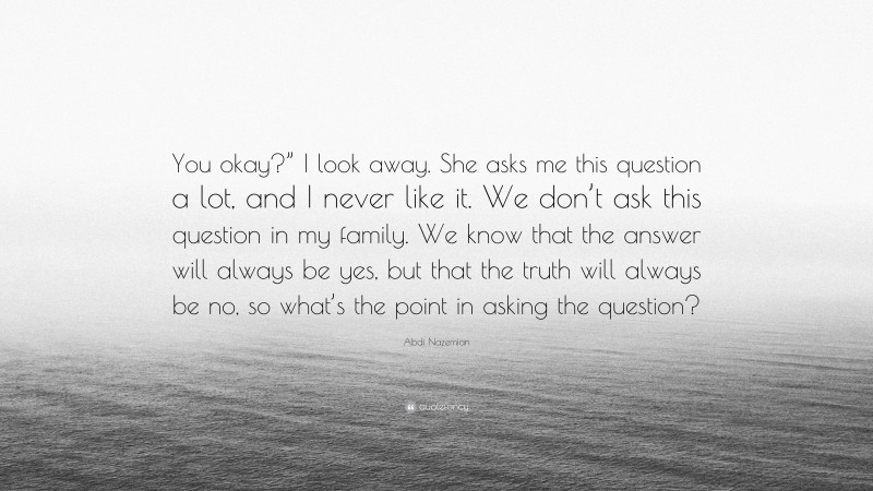 Abdi Nazemian Quote: “You okay?” I look away. She asks me this question a lot, and I never like it. We don’t ask this question in my family. We know that the answer will always be yes, but that the truth will always be no, so what’s the point in asking the question?”