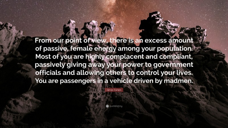 James Carwin Quote: “From our point of view, there is an excess amount of passive, female energy among your population. Most of you are highly complacent and compliant, passively giving away your power to government officials and allowing others to control your lives. You are passengers in a vehicle driven by madmen.”
