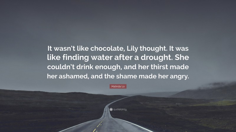 Malinda Lo Quote: “It wasn’t like chocolate, Lily thought. It was like finding water after a drought. She couldn’t drink enough, and her thirst made her ashamed, and the shame made her angry.”