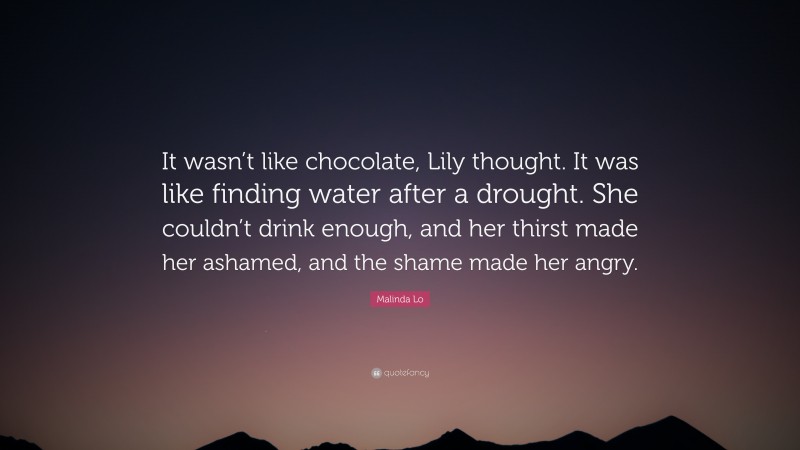 Malinda Lo Quote: “It wasn’t like chocolate, Lily thought. It was like finding water after a drought. She couldn’t drink enough, and her thirst made her ashamed, and the shame made her angry.”