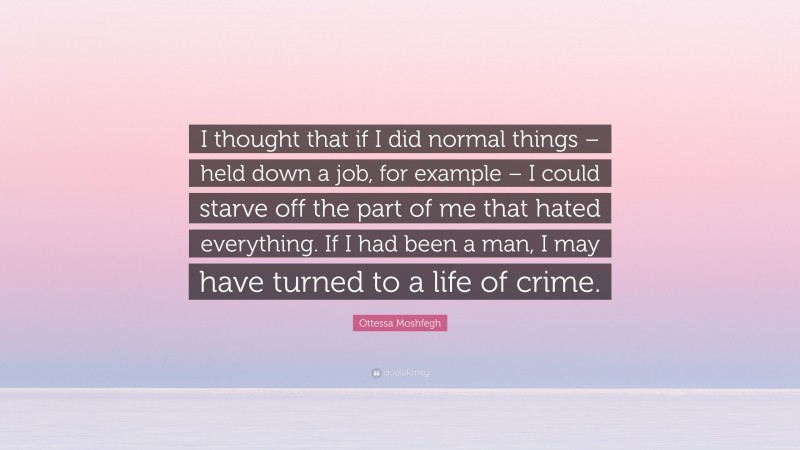 Ottessa Moshfegh Quote: “I thought that if I did normal things – held down a job, for example – I could starve off the part of me that hated everything. If I had been a man, I may have turned to a life of crime.”