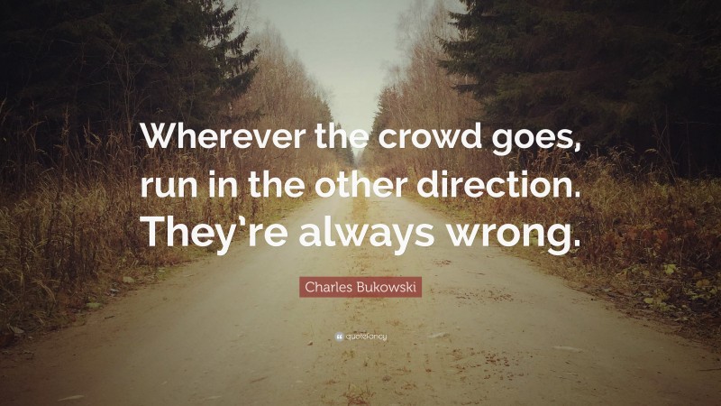 Charles Bukowski Quote: “Wherever the crowd goes, run in the other direction. They’re always wrong.”