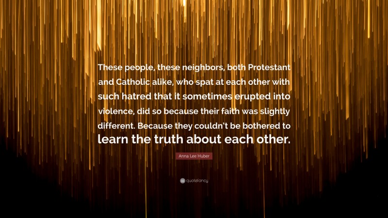 Anna Lee Huber Quote: “These people, these neighbors, both Protestant and Catholic alike, who spat at each other with such hatred that it sometimes erupted into violence, did so because their faith was slightly different. Because they couldn’t be bothered to learn the truth about each other.”
