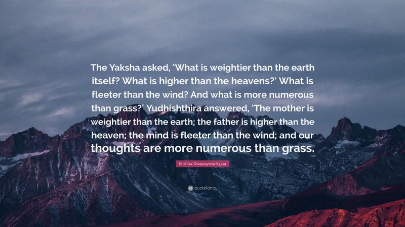 Krishna-Dwaipayana Vyasa Quote: “The Yaksha asked, ‘What is weightier than the earth itself? What is higher than the heavens?’ What is fleeter than the wind? And what is more numerous than grass?′ Yudhishthira answered, ‘The mother is weightier than the earth; the father is higher than the heaven; the mind is fleeter than the wind; and our thoughts are more numerous than grass.”