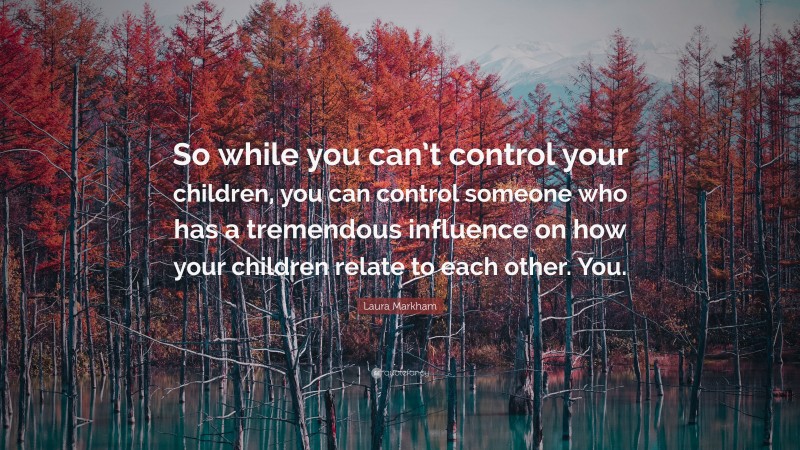 Laura Markham Quote: “So while you can’t control your children, you can control someone who has a tremendous influence on how your children relate to each other. You.”