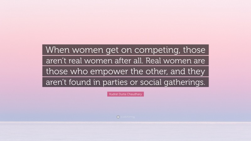 Kudrat Dutta Chaudhary Quote: “When women get on competing, those aren’t real women after all. Real women are those who empower the other, and they aren’t found in parties or social gatherings.”