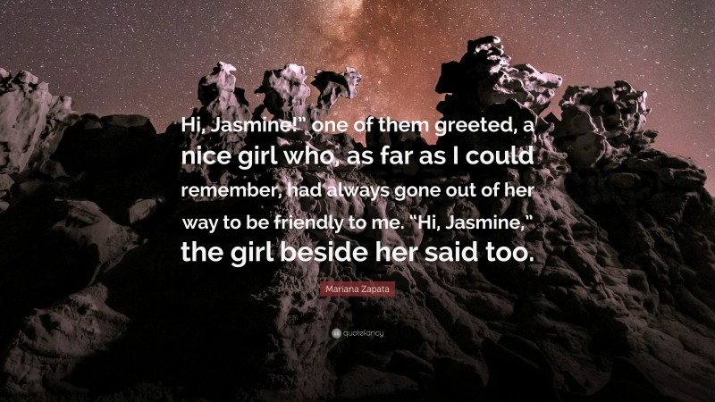 Mariana Zapata Quote: “Hi, Jasmine!” one of them greeted, a nice girl who, as far as I could remember, had always gone out of her way to be friendly to me. “Hi, Jasmine,” the girl beside her said too.”