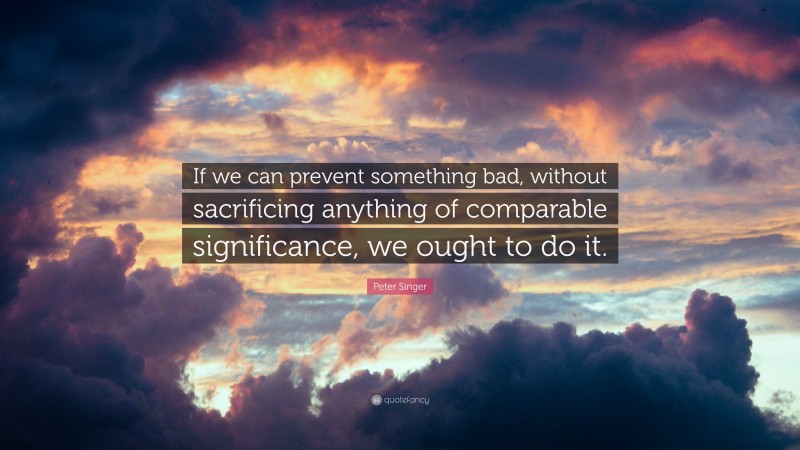 Peter Singer Quote: “If we can prevent something bad, without sacrificing anything of comparable significance, we ought to do it.”