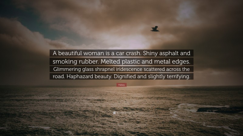 Halsey Quote: “A beautiful woman is a car crash. Shiny asphalt and smoking rubber. Melted plastic and metal edges. Glimmering glass shrapnel iridescence scattered across the road. Haphazard beauty. Dignified and slightly terrifying.”