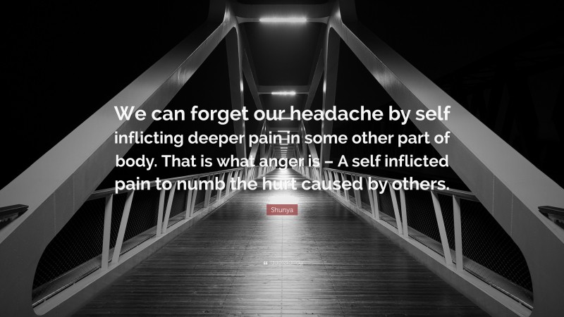 Shunya Quote: “We can forget our headache by self inflicting deeper pain in some other part of body. That is what anger is – A self inflicted pain to numb the hurt caused by others.”