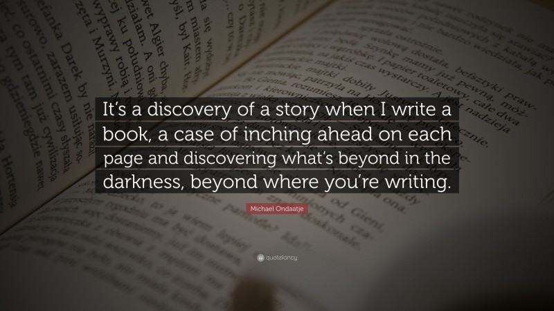 Michael Ondaatje Quote: “It’s a discovery of a story when I write a book, a case of inching ahead on each page and discovering what’s beyond in the darkness, beyond where you’re writing.”
